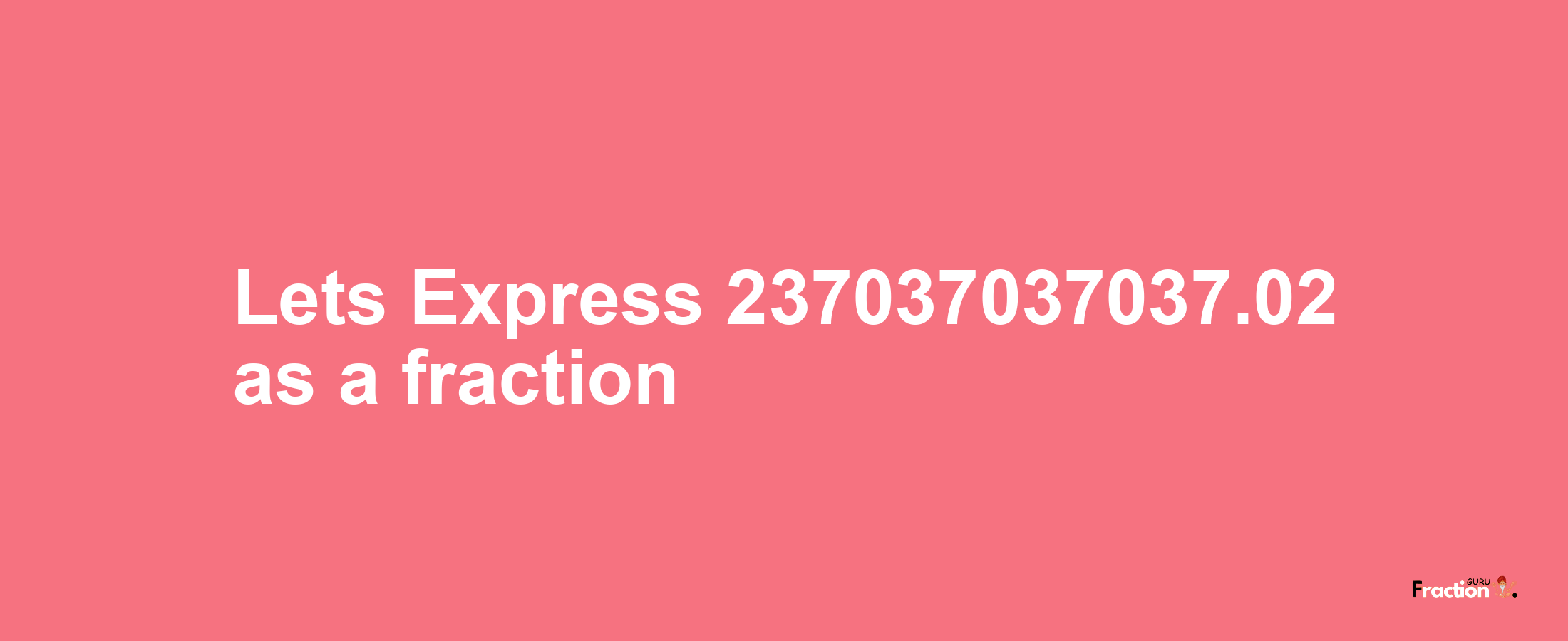 Lets Express 237037037037.02 as afraction